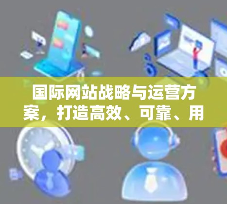 国际网站战略与运营方案，打造高效、可靠、用户友好的国际品牌
