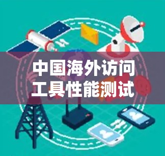 中国海外访问工具性能测试报告，技术领先与安全防护