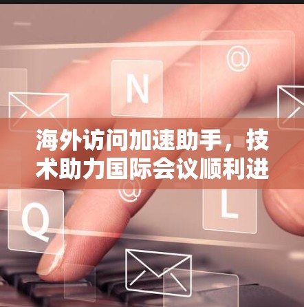 海外访问加速助手，技术助力国际会议顺利进行