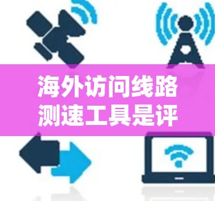 海外访问线路测速工具是评估网络性能的重要工具，以下是几种常用的类型及其特点